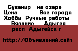 Сувенир “ на озере“ › Цена ­ 1 250 - Все города Хобби. Ручные работы » Вязание   . Адыгея респ.,Адыгейск г.